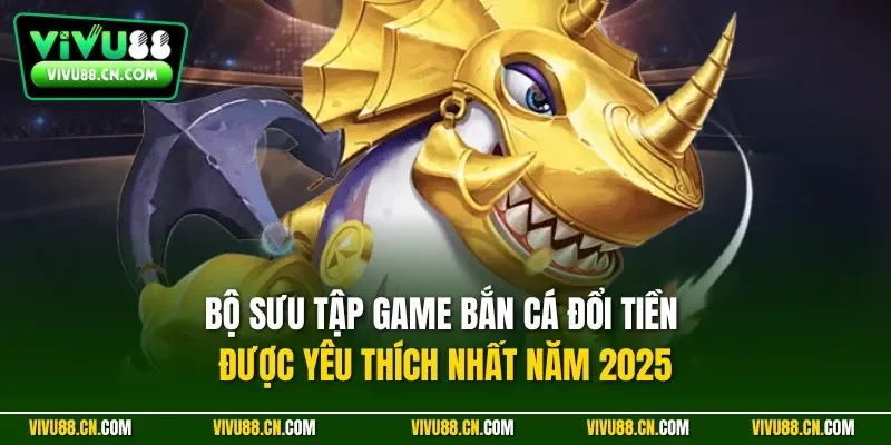 Bộ sưu tập game bắn cá đổi tiền được yêu thích nhất năm 2025